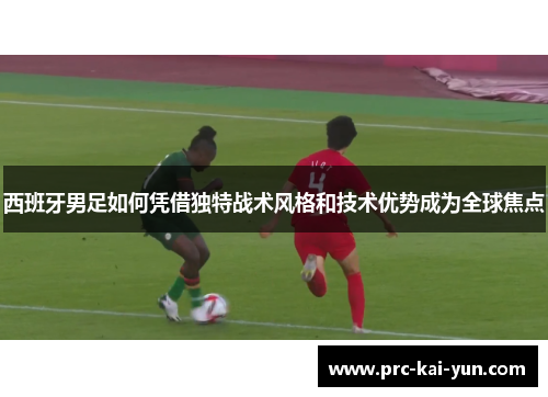 西班牙男足如何凭借独特战术风格和技术优势成为全球焦点