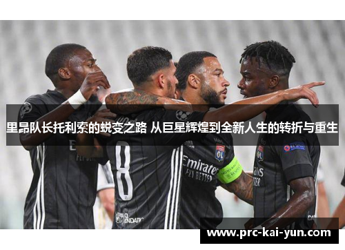 里昂队长托利索的蜕变之路 从巨星辉煌到全新人生的转折与重生