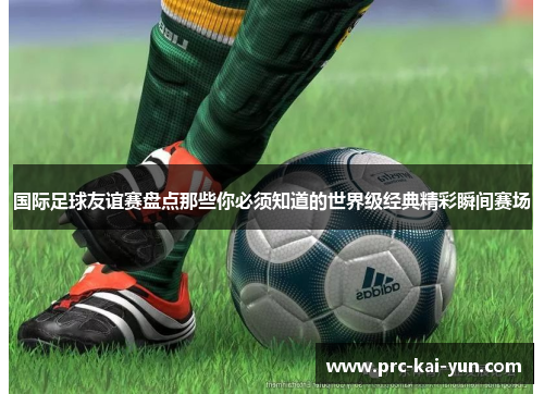 国际足球友谊赛盘点那些你必须知道的世界级经典精彩瞬间赛场 国际足球友谊赛盘点那些你必须知道的世界级经典精彩瞬间赛场