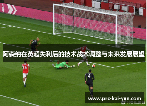 阿森纳在英超失利后的技术战术调整与未来发展展望