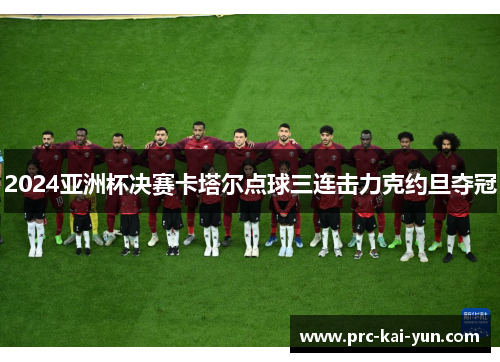 2024亚洲杯决赛卡塔尔点球三连击力克约旦夺冠