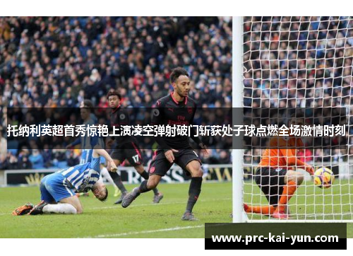 托纳利英超首秀惊艳上演凌空弹射破门斩获处子球点燃全场激情时刻