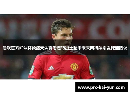 曼联官方确认林德洛夫认真考虑转投土超未来去向持续引发球迷热议 曼联官方确认林德洛夫认真考虑转投土超未来去向持续引发球迷热议