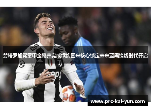 劳塔罗加冕意甲金靴并完成续约国米核心锁定未来蓝黑锋线时代开启