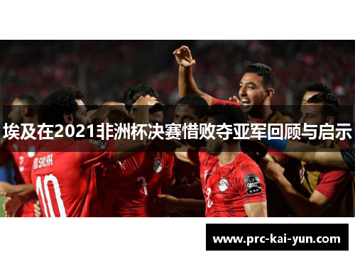 埃及在2021非洲杯决赛惜败夺亚军回顾与启示